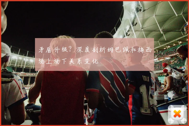 矛盾升级？深度剖析姆巴佩和梅西场上场下关系变化
