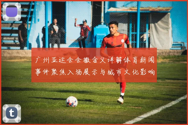 广州亚运会会徽含义详解体育新闻事件聚焦入场展示与城市文化影响