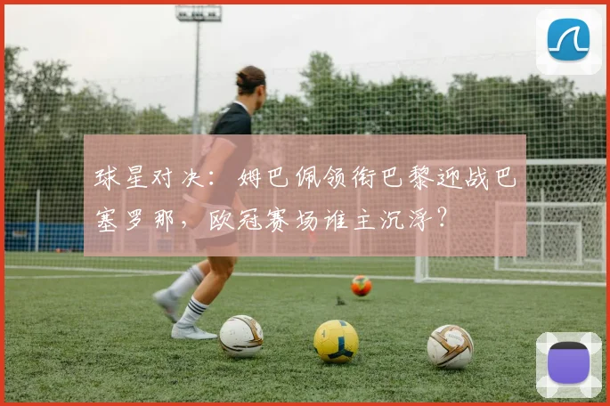 球星对决：姆巴佩领衔巴黎迎战巴塞罗那，欧冠赛场谁主沉浮？